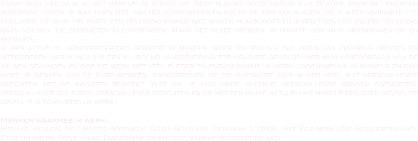 Vanaf mijn 14e ga ik al met make-up de straat op. Geen blauwe oogschaduw à la Beatrix, maar met bruin en aubergine tinten. Ik was toen veel aan het uitproberen en kocht me arm aan bladen, die ik weer verknipte tot collages. Op mijn 19e paste een opleiding Visagie niet binnen mijn budget en ik ben toen een andere opleiding gaan volgen. De zogeheten Kleuterkweek. Maar het bleef broeien. Ik maakte ook mijn vriendinnen op en bruidjes. 
Ik ben altijd al geïnterresseerd geweest in make-up, mode en styling. Na jaren van ervaring opdoen en uitproberen, heb ik in 2003 een all-round jaaropleiding tot visagiste gevolgd. Heb mijn kantoorbaan aan de wilgen gehangen en doe dit werk met veel plezier en enthousiasme. Ik werk voornamelijk in winkels en dan moet je denken aan de parfumerieën, drogisterijen of de Bijenkorf. Dus ik heb heel wat verschillende gezichten met de kwasten bewerkt. Wat wil je nog meer, allerlei verschillende mensen ontmoeten, verschillende culturen, verschillende gezichten en die met een mooie natuurlijke make-up een goed gevoel te geven. ’t Is echt heerlijk werk !

Merken waarmee ik werk :
Rituals, Revlon, N07 Boots Apotheek, Gosh, Bourjois, Deborah, L’oreal, Het Eco merk Une (Ecocertificaat),  Etos huismerk, Dove, Olaz, Diadermine en zao eco make-up (ecocertificaat). 